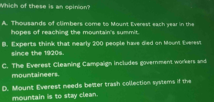 Which of these is an opinion?
A. Thousands of climbers come to Mount Everest each year in the
hopes of reaching the mountain's summit.
B. Experts think that nearly 200 people have died on Mount Everest
since the 1920s.
C. The Everest Cleaning Campaign includes government workers and
mountaineers.
D. Mount Everest needs better trash collection systems if the
mountain is to stay clean.