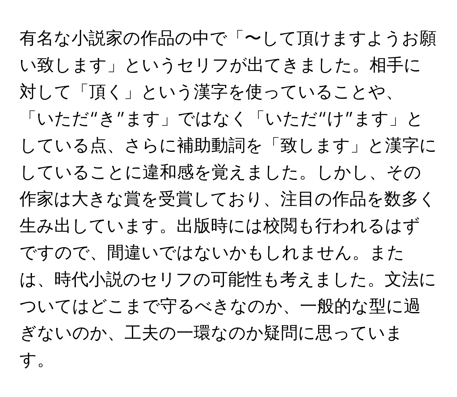 有名な小説家の作品の中で「〜して頂けますようお願い致します」というセリフが出てきました。相手に対して「頂く」という漢字を使っていることや、「いただ“き”ます」ではなく「いただ“け”ます」としている点、さらに補助動詞を「致します」と漢字にしていることに違和感を覚えました。しかし、その作家は大きな賞を受賞しており、注目の作品を数多く生み出しています。出版時には校閲も行われるはずですので、間違いではないかもしれません。または、時代小説のセリフの可能性も考えました。文法についてはどこまで守るべきなのか、一般的な型に過ぎないのか、工夫の一環なのか疑問に思っています。