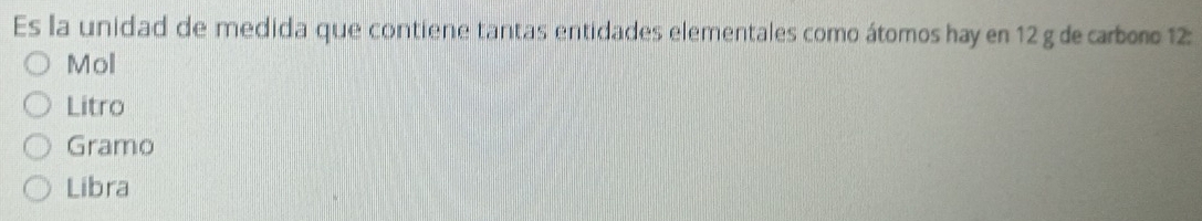 Es la unidad de medida que contiene tantas entidades elementales como átomos hay en 12 g de carboro 12 :
Mol
Litro
Gramo
Libra