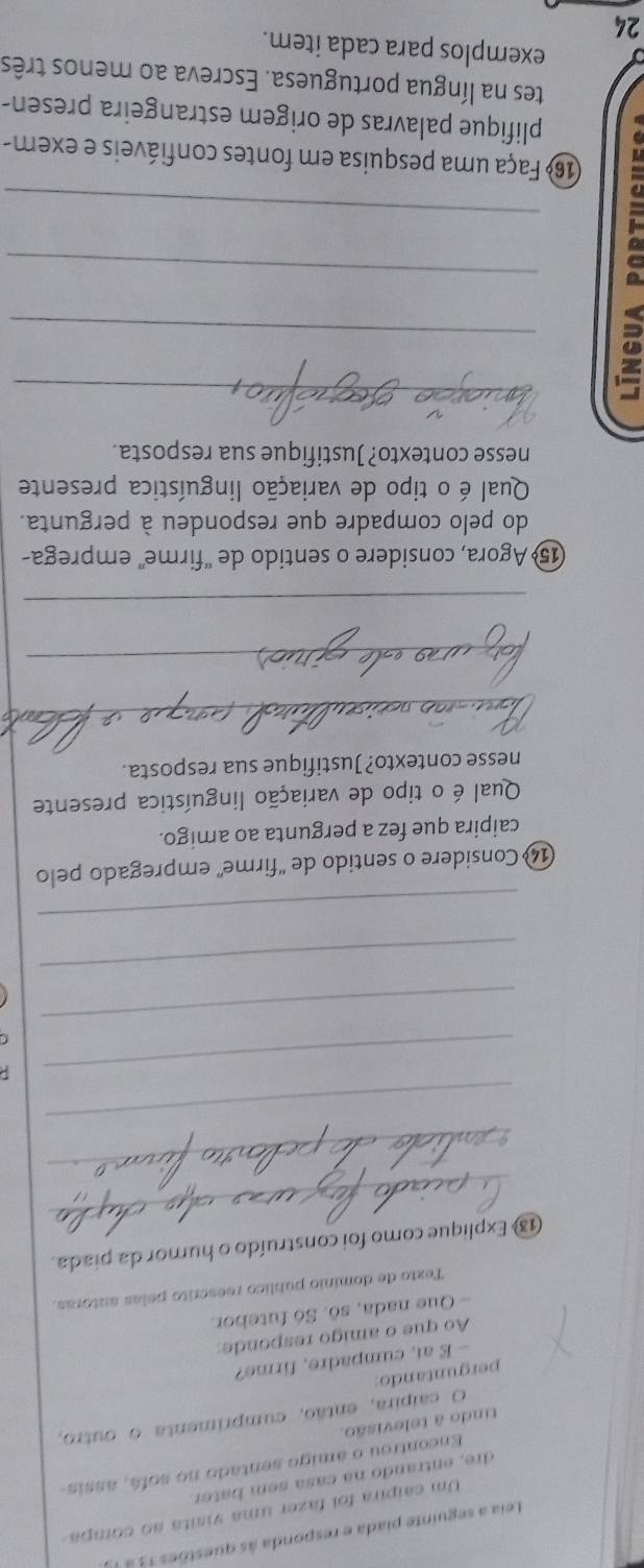 Leia a seguinte piada e responda às questões 13 à 
Um caípira foi fazer uma visita ao compa 
dre, entrando na casa sem bater. 
Encontrou o ámigo sentado no sofá, assis 
tindo à televisão. 
O caípira, então, cumprimenta o outro, 
perguntando 
- E ai, cumpadre, firme? 
Ao que o amigo responde: 
- Que nada, sô. Só futebor. 
Texto de domínio público reescrito pelas autoras. 
_ 
1 Explique como foi construído o humor da piada. 
_ 
_ 
_ 
_ 
_ 
_ 
14 Considere o sentido de "firme' empregado pelo 
caipira que fez a pergunta ao amigo. 
Qual é o tipo de variação linguística presente 
nesse contexto? Justifique sua resposta. 
_ 
_ 
_ 
15º Agora, considere o sentido de “firme” emprega- 
do pelo compadre que respondeu à pergunta. 
Qual é o tipo de variação linguística presente 
nesse contexto? Justifique sua resposta. 
_ 
_ 
_ 
_ 
16º Faça uma pesquisa em fontes confiáveis e exem- 
plifique palavras de origem estrangeira presen- 
tes na língua portuguesa. Escreva ao menos três 
exemplos para cada item. 
24