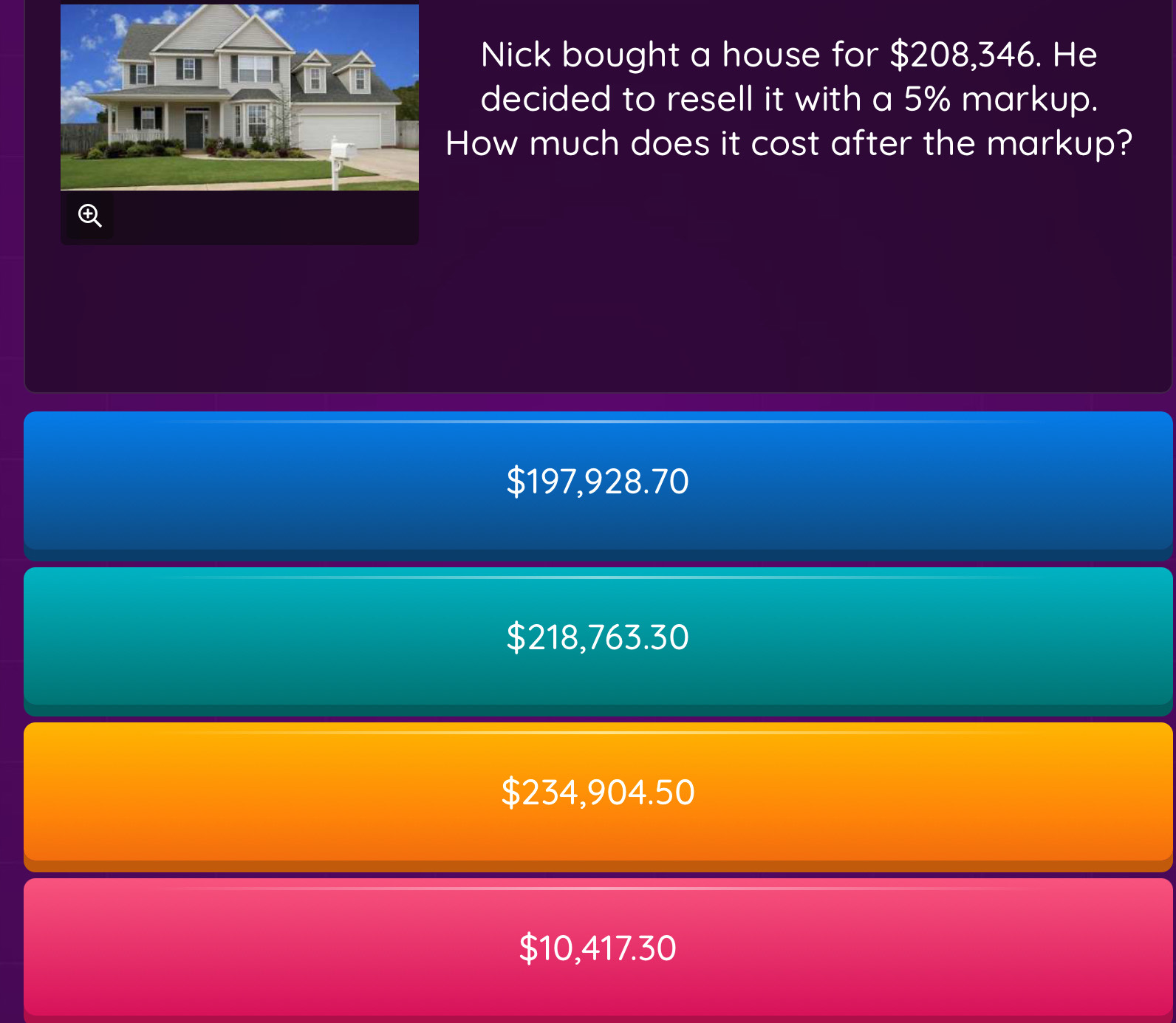 Nick bought a house for $208,346. He
decided to resell it with a 5% markup.
How much does it cost after the markup?
$197,928.70
$218,763.30
$234,904.50
$10,417.30