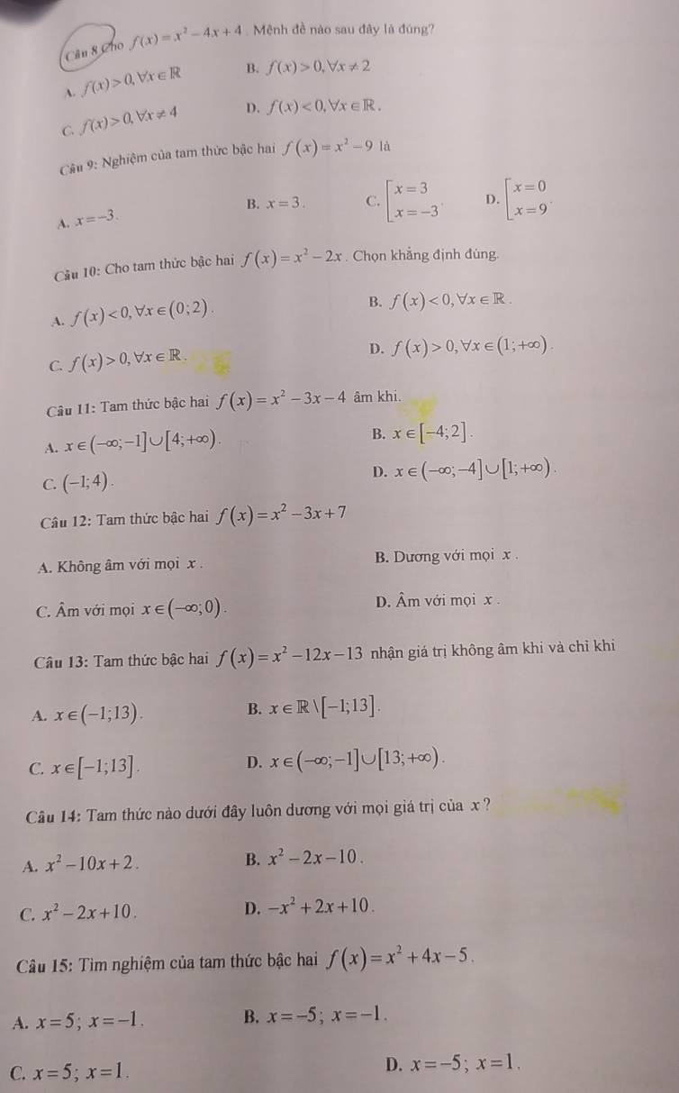 Cân 8 Cho f(x)=x^2-4x+4 Mệnh đề nào sau đây là đúng?
A. f(x)>0,forall x∈ R B. f(x)>0,forall x!= 2
C. f(x)>0,forall x!= 4 D. f(x)<0,forall x∈ R.
Câu 9: Nghiệm của tam thức bậc hai f(x)=x^2-9 là
B. x=3. C. beginarrayl x=3 x=-3endarray. D. beginbmatrix x=0 x=9^
A. x=-3.
Câu 10: Cho tam thức bậc hai f(x)=x^2-2x. Chọn khẳng định đúng.
A. f(x)<0,forall x∈ (0;2).
B. f(x)<0,forall x∈ R.
C. f(x)>0,forall x∈ R.
D. f(x)>0,forall x∈ (1;+∈fty ).
Câu 11: Tam thức bậc hai f(x)=x^2-3x-4 âm khi.
A. x∈ (-∈fty ;-1]∪ [4;+∈fty ).
B. x∈ [-4;2].
C. (-1;4).
D. x∈ (-∈fty ;-4]∪ [1;+∈fty ).
Câu 12: Tam thức bậc hai f(x)=x^2-3x+7
A. Không âm với mọi x . B. Dương với mọi x .
C. Âm với mọi x∈ (-∈fty ;0). D. Âm với mọi x .
Câu 13: Tam thức bậc hai f(x)=x^2-12x-13 nhận giá trị không âm khi và chỉ khi
A. x∈ (-1;13).
B. x∈ Rvee [-1;13].
C. x∈ [-1;13].
D. x∈ (-∈fty ;-1]∪ [13;+∈fty ).
Câu 14: Tam thức nào dưới đây luôn dương với mọi giá trị của x ?
A. x^2-10x+2.
B. x^2-2x-10.
C. x^2-2x+10. D. -x^2+2x+10.
Câu 15: Tìm nghiệm của tam thức bậc hai f(x)=x^2+4x-5.
A. x=5;x=-1.
B. x=-5;x=-1.
C. x=5;x=1.
D. x=-5;x=1.