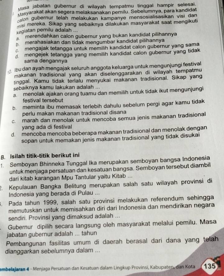 Masa jabatan gubernur di wilayah tempatmu tinggal hampir selesai.
Masyarakat akan segera melaksanakan pemilu. Sebelumnya, para kandidat
calon gubernur telah melakukan kampanye mensosialisasikan visi dan
misi mereka. Sikap yang sebaiknya dilakukan masyarakat saat mengikuti
kegiatan pemilu adalah ...
merendahkan calon gubernur yang bukan kandidat pilihannya
b  merahasiakan dan tidak mengumbar kandidat pilihannya
mengajak tetangga untuk memilih kandidat calon gubernur yang sama
d. mengejek tetangga yang memilih kandidat calon gubernur yang tidak
sama dengannya
lbu dan ayah mengajak seluruh anggota keluarga untuk mengunjungi festival
makanan tradisional yang akan diselenggarakan di wilayah tempatmu
tinggal. Kamu tidak terlalu menyukai makanan tradisional. Sikap yang
sebaiknya kamu lakukan adalah ...
a. menolak ajakan orang tuamu dan memilih untuk tidak ikut mengunjungi
festival tersebut
b. meminta ibu memasak terlebih dahulu sebelum pergi agar kamu tidak
perlu makan makanan tradisional disana
c. marah dan menolak untuk mencoba semua jenis makanan tradisional
yang ada di festival
d. mencoba mencoba beberapa makanan tradisional dan menolak dengan
sopan untuk memakan jenis makanan tradisional yang tidak disukai
B. Isilah titik-titik berikut ini
1. Semboyan Bhinneka Tunggal Ika merupakan semboyan bangsa Indonesia
untuk menjaga persatuan dan kesatuan bangsa. Semboyan tersebut diambil
dari kitab karangan Mpu Tantular yaitu Kitab ...
2. Kepulauan Bangka Belitung merupakan salah satu wilayah provinsi di
Indonesia yang berada di Pulau ...
. Pada tahun 1999, salah satu provinsì melakukan referendum sehingga
memutuskan untuk memisahkan diri dari Indonesia dan mendirikan negara
sendiri. Provinsi yang dimaksud adalah ...
Gubernur dipilih secara langsung oleh masyarakat melalui pemilu. Masa
jabatan gubernur adalah ... tahun
Pembangunan fasilitas umum di daerah berasal dari dana yang telah
dianggarkan sebelumnya dalam ...
embelajaran 4 - Menjaga Persatuan dan Kesatuan dalam Lingkup Provinsi, Kabupaten, dan Kota 135