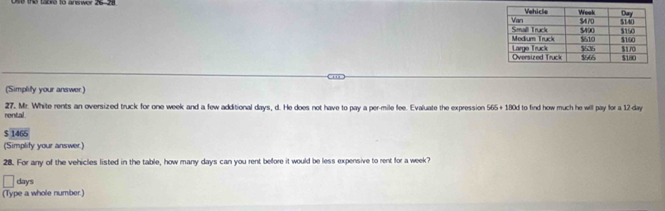 ose the taore to answer 26-28 
.., 
(Simplify your answer.) 
27. Mr. White rents an oversized truck for one week and a few additional days, d. He does not have to pay a per-mile fee. Evaluate the expression 565+180d to find how much he will pay for a 12-day
rental. 
146 
(Simplify your answer.) 
28. For any of the vehicles listed in the table, how many days can you rent before it would be less expensive to rent for a week?
days
(Type a whole number.)