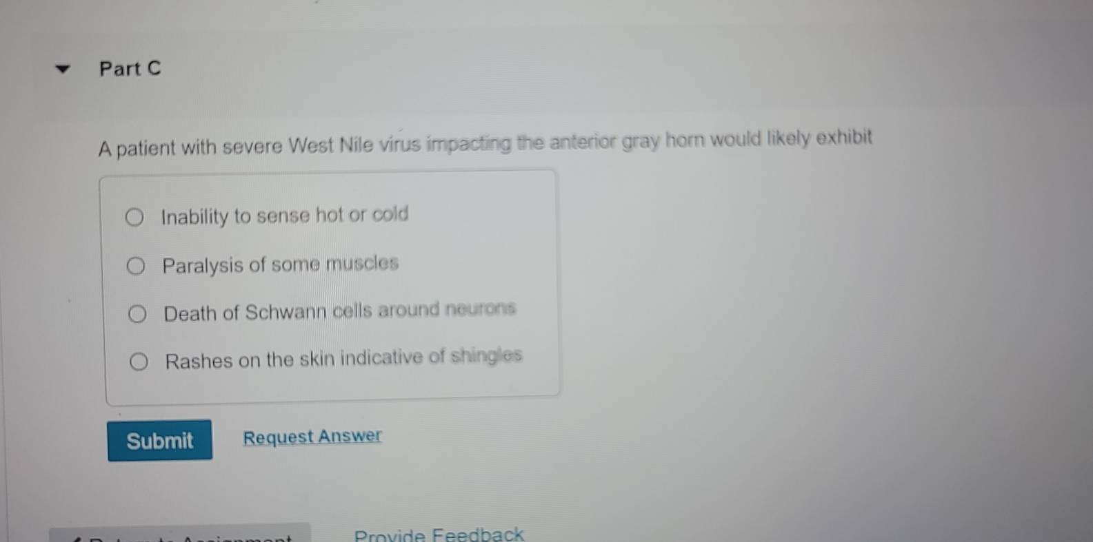 A patient with severe West Nile virus impacting the anterior gray horn would likely exhibit
Inability to sense hot or cold
Paralysis of some muscles
Death of Schwann cells around neurons
Rashes on the skin indicative of shingles
Submit Request Answer
Provide Feedback