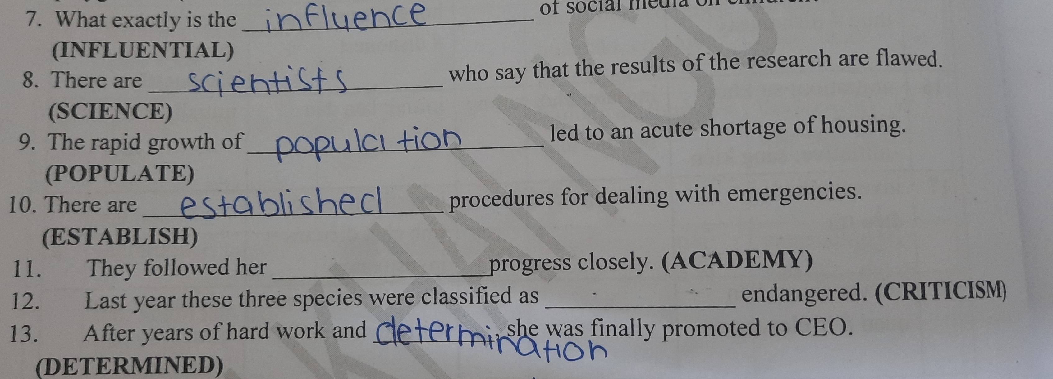 What exactly is the_ of social media e 
(INFLUENTIAL) 
8. There are_ 
who say that the results of the research are flawed. 
(SCIENCE) 
9. The rapid growth of_ led to an acute shortage of housing. 
(POPULATE) 
10. There are_ 
procedures for dealing with emergencies. 
(ESTABLISH) 
11. They followed her _progress closely. (ACADEMY) 
12. Last year these three species were classified as _endangered. (CRITICISM) 
13. After years of hard work and_ she was finally promoted to CEO. 
(DETERMINED)