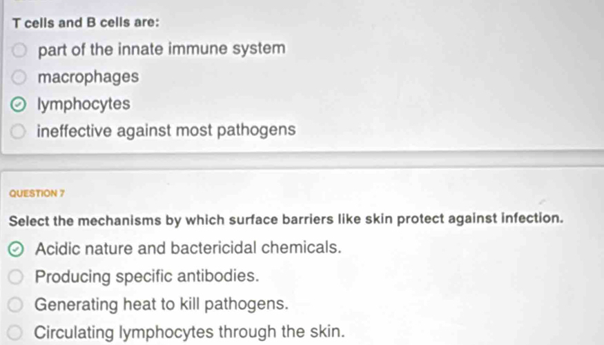 cells and B cells are:
part of the innate immune system
macrophages
lymphocytes
ineffective against most pathogens
QUESTION 7
Select the mechanisms by which surface barriers like skin protect against infection.
Acidic nature and bactericidal chemicals.
Producing specific antibodies.
Generating heat to kill pathogens.
Circulating lymphocytes through the skin.