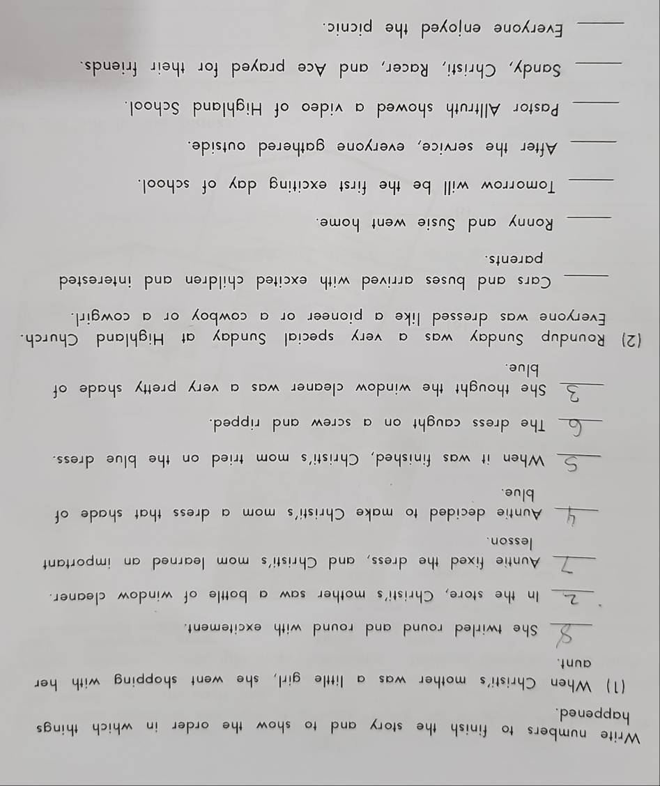 Write numbers to finish the story and to show the order in which things 
happened. 
(1) When Christi's mother was a little girl, she went shopping with her 
aunt. 
_She twirled round and round with excitement. 
_In the store, Christi's mother saw a bottle of window cleaner. 
_Auntie fixed the dress, and Christi's mom learned an important 
lesson. 
_Auntie decided to make Christi's mom a dress that shade of 
blue. 
_When it was finished, Christi's mom tried on the blue dress. 
_The dress caught on a screw and ripped. 
_She thought the window cleaner was a very pretty shade of 
blue. 
(2) Roundup Sunday was a very special Sunday at Highland Church. 
Everyone was dressed like a pioneer or a cowboy or a cowgirl. 
_Cars and buses arrived with excited children and interested 
parents. 
_ Ronny and Susie went home. 
_Tomorrow will be the first exciting day of school. 
_After the service, everyone gathered outside. 
_Pastor Alltruth showed a video of Highland School. 
_Sandy, Christi, Racer, and Ace prayed for their friends. 
_Everyone enjoyed the picnic.