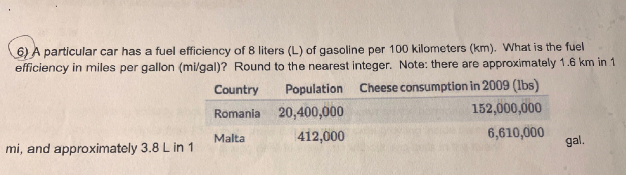 A particular car has a fuel efficiency of 8 liters (L) of gasoline per 100 kilometers (km). What is the fuel 
efficiency in miles per gallon (mi/gal)? Round to the nearest integer. Note: there are approximately 1.6 km in 1 
Country Population Cheese consumption in 2009 (1bs) 
Romania 20,400,000 152,000,000
Malta 412,000 6,610,000
mi, and approximately 3.8 L in 1
gal.