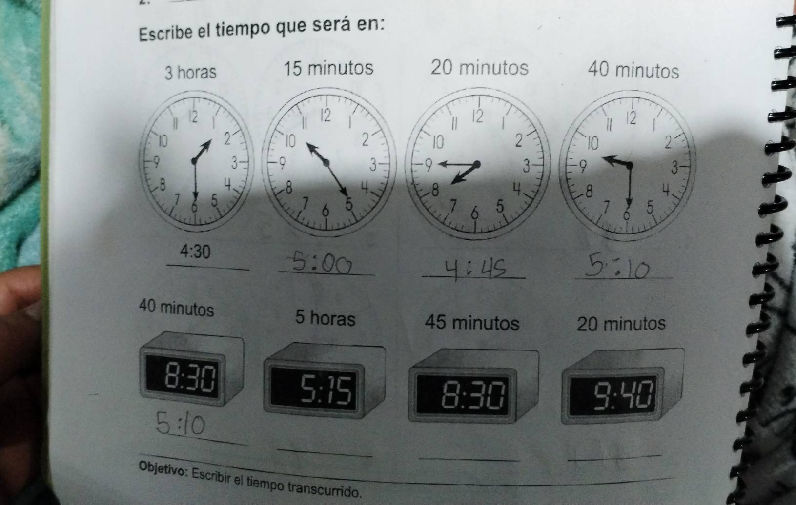 Escribe el tiempo que será en:
3 horas 15 minutos 20 minutos 40 minutos
4:30
_ 
_ 
_
40 minutos 5 horas
45 minutos 20 minutos
8:30
5:15
8:30
9· 4 18
_ 
_ 
__ 
_ 
Objetivo: Escribir el tiempo transcurrido. 
_