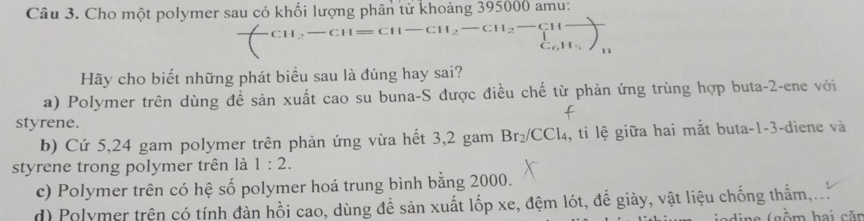 Cho một polymer sau có khối lượng phân tử khoảng 395000 amu:
CH_2-CH=CH -CH_2-CH_2-CHfrac (_1)^H_C_5H_H_11 
Hãy cho biết những phát biểu sau là đúng hay sai?
a) Polymer trên dùng để sản xuất cao su buna-S được điều chế từ phản ứng trùng hợp buta -2 -ene với
styrene.
b) Cứ 5,24 gam polymer trên phản ứng vừa hết 3,2 gam Br₂/CCl₄, tỉ lệ giữa hai mắt buta -1-3 -diene và
styrene trong polymer trên là 1:2.
c) Polymer trên có hệ số polymer hoá trung bình bằng 2000.
d) Polymer trên có tính đàn hồi cao, dùng để sản xuất lốp xe, đệm lót, đế giày, vật liệu chống thấm,,...
ine (gồm hai căn