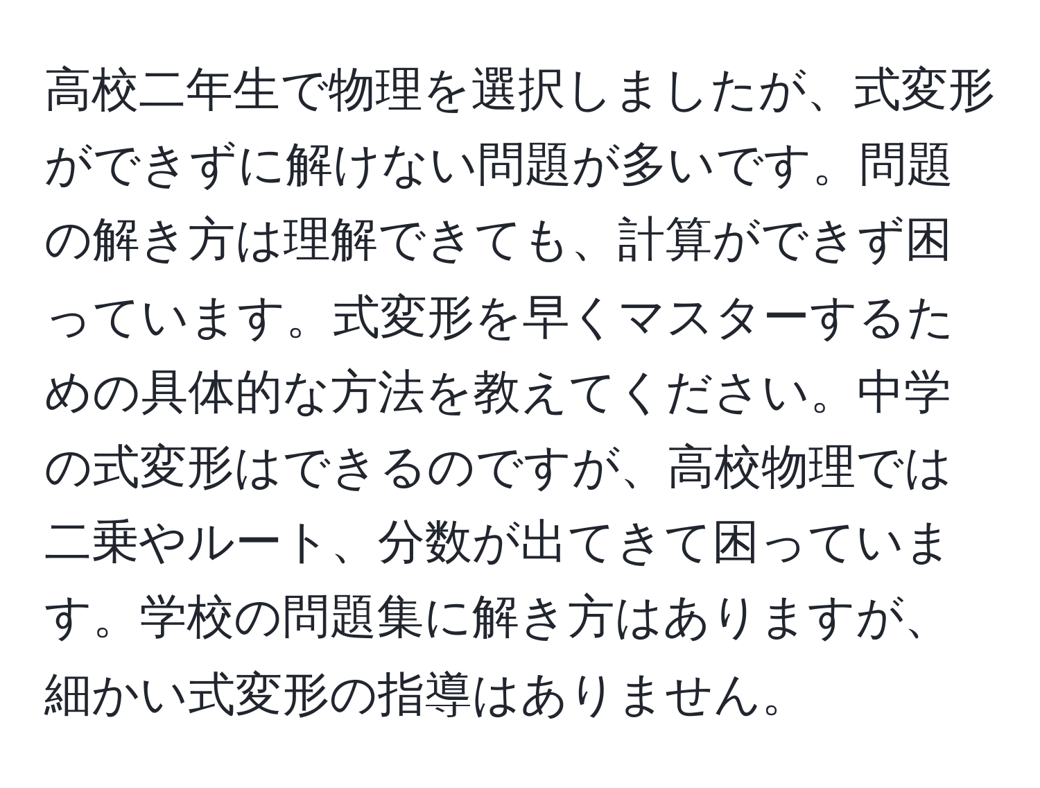 高校二年生で物理を選択しましたが、式変形ができずに解けない問題が多いです。問題の解き方は理解できても、計算ができず困っています。式変形を早くマスターするための具体的な方法を教えてください。中学の式変形はできるのですが、高校物理では二乗やルート、分数が出てきて困っています。学校の問題集に解き方はありますが、細かい式変形の指導はありません。