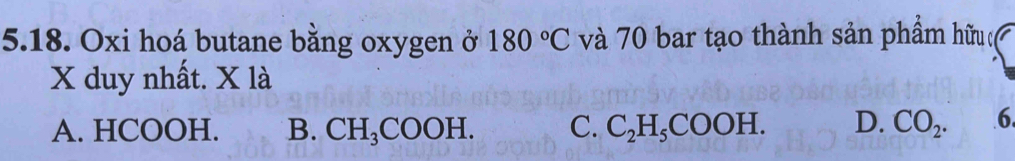 Oxi hoá butane bằng oxygen ở 180°C và 70 bar tạo thành sản phầm hữu c
X duy nhất. X là
A. HCOOH. B. CH_3COOH. C. C_2H_5COOH. D. CO_2. 6.