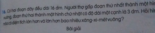 Có hai đoạn dây đều dài 16 dm. Người thợ gấp đoạn thứ nhất thành một hìn 
đưởng, đoạn thứ hai thành một hình chữ nhật có độ dài một cạnh là 3 dm. Hỏi hìu 
nào có diện tích lớn hơn và lớn hơn bao nhiêu xăng-xi-mét vuông? 
Bài giải