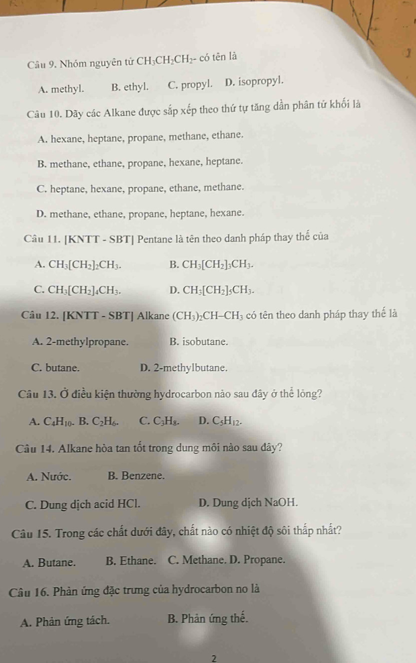 Cầu 9. Nhóm nguyên tử CH_3CH_2CH_2-co tên là
A. methyl. B. ethyl. C. propyl. D. isopropyl.
Câu 10. Dãy các Alkane được sắp xếp theo thứ tự tăng dần phân tử khối là
A. hexane, heptane, propane, methane, ethane.
B. methane, ethane, propane, hexane, heptane.
C. heptane, hexane, propane, ethane, methane.
D. methane, ethane, propane, heptane, hexane.
Câu 11. [KNTT - SBT] Pentane là tên theo danh pháp thay thế của
A. CH_3[CH_2]_2CH_3. B. CH_3[CH_2]_3CH_3.
C. CH_3[CH_2]_4CH_3. D. CH_3[CH_2]_5CH_3.
Câu 12. [KNTT - SBT] Alkane (CH_3)_2CH-CH_3 có tên theo danh pháp thay thế là
A. 2-methylpropane. B. isobutane.
C. butane. D. 2-methylbutane.
Câu 13. Ở điều kiện thường hydrocarbon nào sau đây ở thể lỏng?
A. C_4H_10. B. C_2H_6. C. C_3H_8. D. C_5H_12.
Câu 14. Alkane hòa tan tốt trong dung môi nào sau đây?
A. Nước. B. Benzene.
C. Dung dịch acid HCl. D. Dung dịch NaOH.
Câu 15. Trong các chất dưới đây, chất nào có nhiệt độ sôi thấp nhất?
A. Butane. B. Ethane. C. Methane. D. Propane.
Câu 16. Phản ứng đặc trưng của hydrocarbon no là
A. Phản ứng tách. B. Phản ứng thế.
2