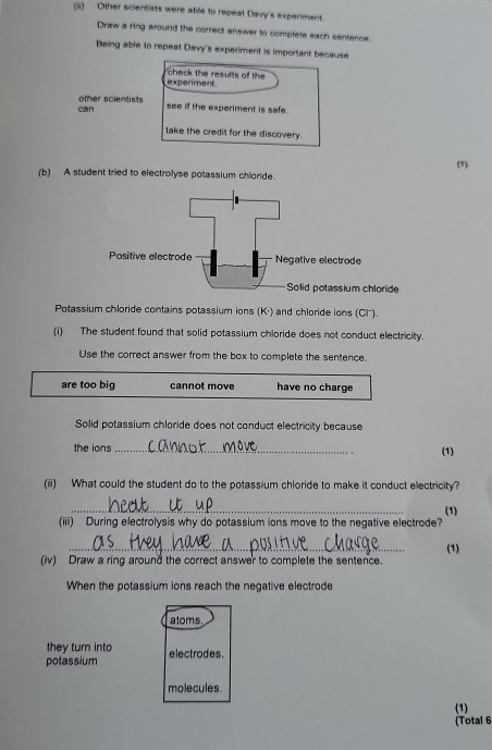 Other scientists were able to repeat Davy's experiment.
Draw a ring around the correct answer to complete each sentence
Being able to repeat Davy's experiment is important because
experiment check the results of the
can other scientists
see if the experiment is safe.
take the credit for the discovery.
(1)
(b) A student tried to electrolyse potassium chloride.
Potassium chloride contains potassium ions (K·) and chloride ions (CF).
(i) The student found that solid potassium chloride does not conduct electricity.
Use the correct answer from the box to complete the sentence.
are too big cannot move have no charge
Solid potassium chloride does not conduct electricity because
the ions _(1)
(ii) What could the student do to the potassium chloride to make it conduct electricity?
_
(1)
(iii) During electrolysis why do potassium ions move to the negative electrode?
_
(1)
(iv) Draw a ring around the correct answer to complete the sentence.
When the potassium ions reach the negative electrode
atoms
they turn into
potassium electrodes.
molecules.
(1)
(Total 6