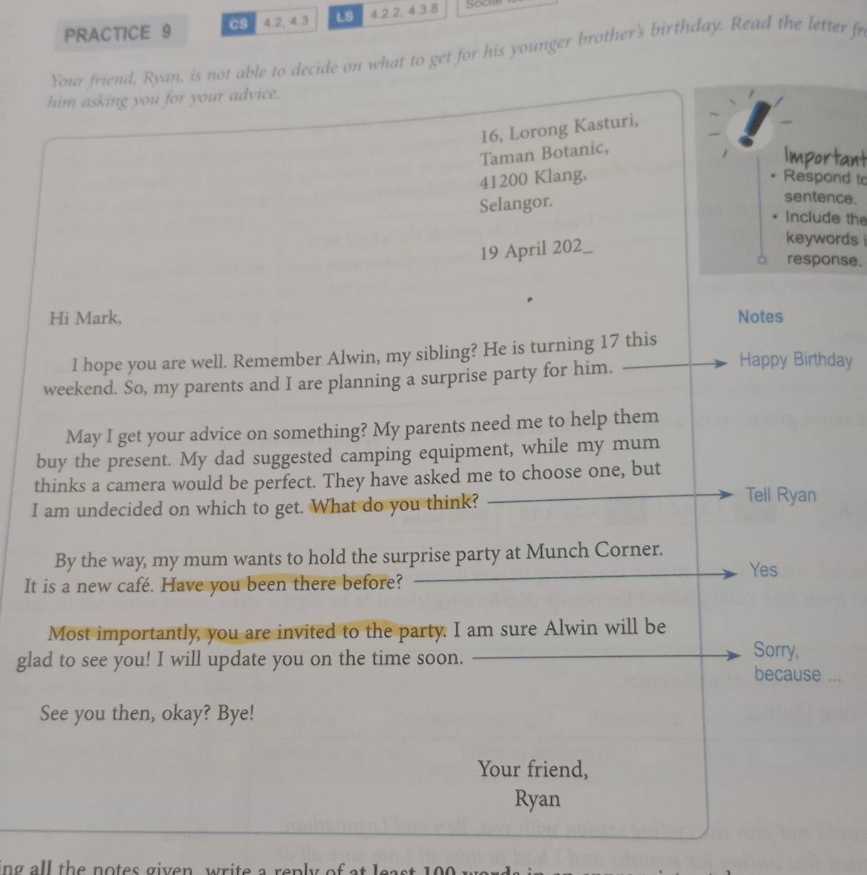 PRACTICE 9 CS 4.2, 4.3 LS 4.2.2, 4.3.8
Your friend, Ryan, is not able to decide on what to get for his younger brother's birthday. Read the letter fr 
him asking you for your advice. 
16, Lorong Kasturi, 
Taman Botanic, 
Important 
41200 Klang, Respond to 
Selangor. 
sentence. 
Include the 
19 April 202_ 
keywords i 
response. 
Hi Mark, Notes 
I hope you are well. Remember Alwin, my sibling? He is turning 17 this 
weekend. So, my parents and I are planning a surprise party for him. 
Happy Birthday 
May I get your advice on something? My parents need me to help them 
buy the present. My dad suggested camping equipment, while my mum 
thinks a camera would be perfect. They have asked me to choose one, but 
I am undecided on which to get. What do you think? 
Tell Ryan 
By the way, my mum wants to hold the surprise party at Munch Corner. 
Yes 
It is a new café. Have you been there before? 
Most importantly, you are invited to the party. I am sure Alwin will be 
Sorry, 
glad to see you! I will update you on the time soon. because ... 
See you then, okay? Bye! 
Your friend, 
Ryan 
ng all the notes given, write a renly