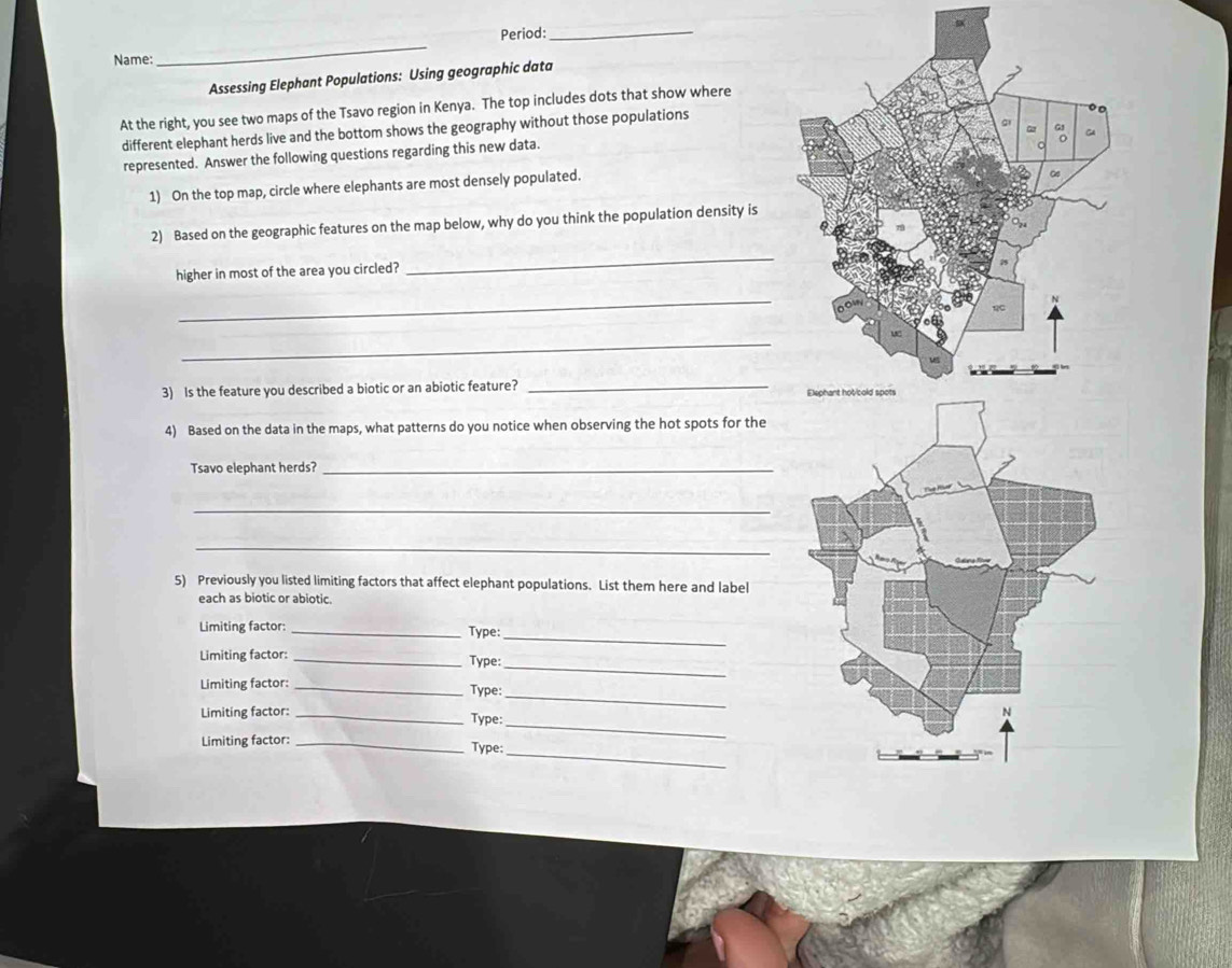 Period:_ 
Name: 
_ 
Assessing Elephant Populations: Using geographic data 
At the right, you see two maps of the Tsavo region in Kenya. The top includes dots that show where 
different elephant herds live and the bottom shows the geography without those populations 
represented. Answer the following questions regarding this new data. 
1) On the top map, circle where elephants are most densely populated. 
2) Based on the geographic features on the map below, why do you think the population density is 
higher in most of the area you circled? 
_ 
_ 
_ 
3) Is the feature you described a biotic or an abiotic feature? _ 
4) Based on the data in the maps, what patterns do you notice when observing the hot spots for the 
Tsavo elephant herds?_ 
_ 
_ 
5) Previously you listed limiting factors that affect elephant populations. List them here and label 
each as biotic or abiotic. 
_ 
Limiting factor:_ 
Type: 
_ 
Limiting factor: _Type: 
Limiting factor:_ 
_ 
Type: _ 
Limiting factor: _Type: 
Limiting factor:_ 
Type:_