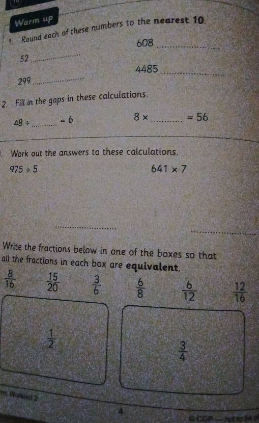 Warm up 
1. Round each of these numbers to the nearest 10
608 _
52
_
4485 _
299
_ 
2. Fill in the gaps in these calculations.
48/ _  =6
8* _  =56
Work out the answers to these calculations.
975/ 5
641* 7
_ 
_ 
Write the fractions below in one of the boxes so that 
all the fractions in each box are equivalent.
 8/16   15/20   3/6   6/8   6/12   12/16 
 1/2 
 3/4 
m Workout 2 4 
C CGP -hot to bộ ?