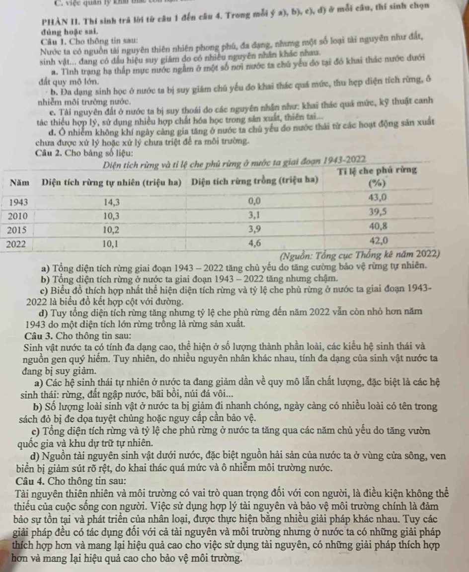 việc quân lý khm tá 
PHAN II. Thí sinh trả lời từ câu 1 đến câu 4. Trong mỗi ý a), b), c), đ) ở mỗi câu, thí sinh chọn
đủng hoặc sai.
Câu 1. Cho thông tin sau:
Nước ta có nguồn tài nguyên thiên nhiên phong phú, đa đạng, nhưng một số loại tài nguyên như đất,
sinh vật... đang có đầu hiệu suy giâm do có nhiều nguyên nhân khác nhau.
a. Tỉnh trang hạ thấp mục nước ngầm ở một số nơi nước ta chủ yểu do tại đó khai thác nước đưới
đất quy mô lớn.
b. Đa dạng sinh học ở nước ta bị suy giám chú yếu đo khai thác quá mức, thu hẹp diện tích rừng, ô
nhiễm môi trường nước.
c. Tài nguyên đất ở nước ta bị suy thoái do các nguyên nhân như: khai thác quả mức, kỹ thuật canh
tác thiếu hợp lý, sử dụng nhiều hợp chất hóa học trong sản xuất, thiên tai...
d. Ô nhiễm không khí ngày cảng gia tăng ở nước ta chú yếu do nước thái từ các hoạt động sản xuất
chưa được xử lý hoặc xử lý chưa triệt để ra môi trường.
Câu 2. Cho bảng số liệu:
a) Tổng diện tích rừng giai đoạn 1943 - 2022 tăng chủ yếu do tăng cường bảo vệ rừng tự nhiên.
b) Tổng diện tích rừng ở nước ta giai đoạn 1943 - 2022 tăng nhưng chậm.
c) Biểu đồ thích hợp nhất thể hiện diện tích rừng và tỷ lệ che phủ rừng ở nước ta giai đoạn 1943-
2022 là biểu đồ kết hợp cột với đường.
d) Tuy tổng diện tích rừng tăng nhưng tỷ lệ che phủ rừng đến năm 2022 vẫn còn nhỏ hơn năm
1943 do một diện tích lớn rừng trồng là rừng sản xuất.
Câu 3. Cho thông tin sau:
Sinh vật nước ta có tính đa dạng cao, thể hiện ở số lượng thành phần loài, các kiểu hệ sinh thái và
nguồn gen quý hiếm. Tuy nhiên, do nhiều nguyên nhân khác nhau, tính đa dạng của sinh vật nước ta
đang bị suy giảm.
a) Các hệ sinh thái tự nhiên ở nước ta đang giảm dần về quy mô lẫn chất lượng, đặc biệt là các hệ
sinh thái: rừng, đất ngập nước, bãi bồi, núi đá vôi...
b) Số lượng loài sinh vật ở nước ta bị giảm đi nhanh chóng, ngày càng có nhiều loài có tên trong
sách đỏ bị đe dọa tuyệt chủng hoặc nguy cấp cần bảo vệ.
c) Tổng diện tích rừng và tỷ lệ che phủ rừng ở nước ta tăng qua các năm chủ yếu do tăng vườn
quốc gia và khu dự trữ tự nhiên.
d) Nguồn tài nguyên sinh vật dưới nước, đặc biệt nguồn hải sản của nước ta ở vùng cửa sông, ven
biển bị giảm sút rõ rệt, do khai thác quá mức và ô nhiễm môi trường nước.
Câu 4. Cho thông tin sau:
Tài nguyên thiên nhiên và môi trường có vai trò quan trọng đối với con người, là điều kiện không thể
thiếu của cuộc sống con người. Việc sử dụng hợp lý tài nguyên và bảo vệ môi trường chính là đảm
bảo sự tồn tại và phát triển của nhân loại, được thực hiện bằng nhiều giải pháp khác nhau. Tuy các
giải pháp đều có tác dụng đối với cả tài nguyên và môi trường nhưng ở nước ta có những giải pháp
thích hợp hơn và mang lại hiệu quả cao cho việc sử dụng tài nguyên, có những giải pháp thích hợp
hơn và mang lại hiệu quả cao cho bảo vệ môi trường.