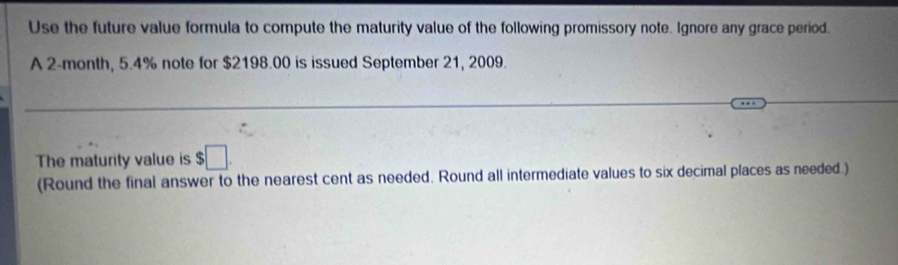 Use the future value formula to compute the maturity value of the following promissory note. Ignore any grace period. 
A 2-month, 5.4% note for $2198.00 is issued September 21, 2009. 
The maturity value is $□. 
(Round the final answer to the nearest cent as needed. Round all intermediate values to six decimal places as needed.)