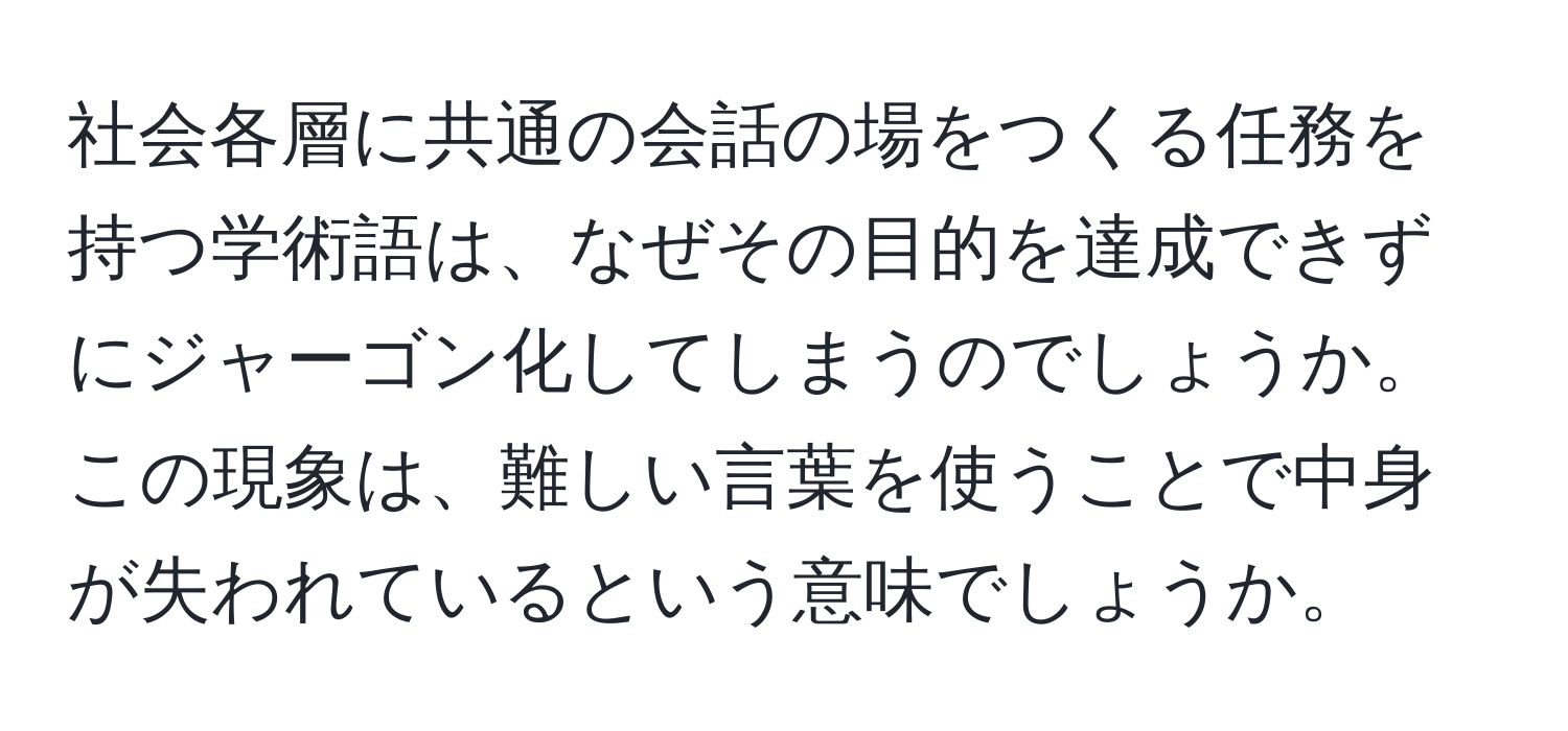 社会各層に共通の会話の場をつくる任務を持つ学術語は、なぜその目的を達成できずにジャーゴン化してしまうのでしょうか。この現象は、難しい言葉を使うことで中身が失われているという意味でしょうか。