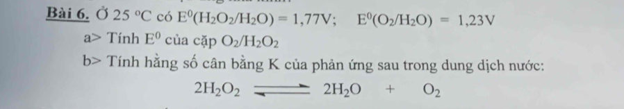 Ở 25°C có E^0(H_2O_2/H_2O)=1,77V; E^0(O_2/H_2O)=1,23V
a> Tính E^0 CI cackpO_2/H_2O_2
b> Tính hằng số cân bằng K của phản ứng sau trong dung dịch nước:
2H_2O_2leftharpoons 2H_2O+O_2