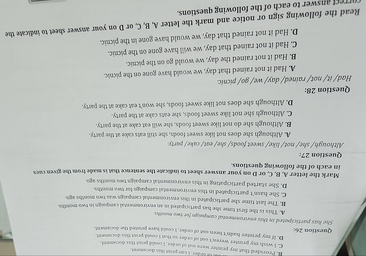 ut of order, I can print this document.
B. Provided that my printer were out of order, I could print this document.
C. I wish my printer weren’t out of order so that I could print this document.
D. If my printer hadn’t been out of order, I could have printed the document.
Question 26:
She has participated in this environmental campaign for two months.
A. This is the first time she has participated in an environmental campaign in two months.
B. The last time she participated in this environmental campaign was two months ago.
C. She hasn’t participated in this environmental campaign for two months.
D. She started participating in this environmental campaign two months ago.
Mark the letter A, B, C, or D on your answer sheet to indicate the sentence that is made from the given cues
in each of the following questions.
Question 27:
Although/ she/ not/ like/ sweet foods/ she/ eat/ cake/ party.
A. Although she does not like sweet foods, she still eats cake at the party.
B. Although she do not like sweet foods, she will eat cake at the party.
C. Although she not like sweet foods, she eats cake at the party.
D. Although she does not like sweet foods, she won’t eat cake at the party.
Question 28:
Had/ it/ not/ rained/ day/ we/ go/ picnic.
A. Had it not rained that day, we would have gone on the picnic.
B. Had it not rained the day, we would go on the picnic.
C. Had it not rained that day, we will have gone on the picnic.
D. Had it not rained that day, we would have gone in the picnic.
Read the following sign or notice and mark the letter A, B, C, or D on your answer sheet to indicate the
correct answer to each of the following questions.