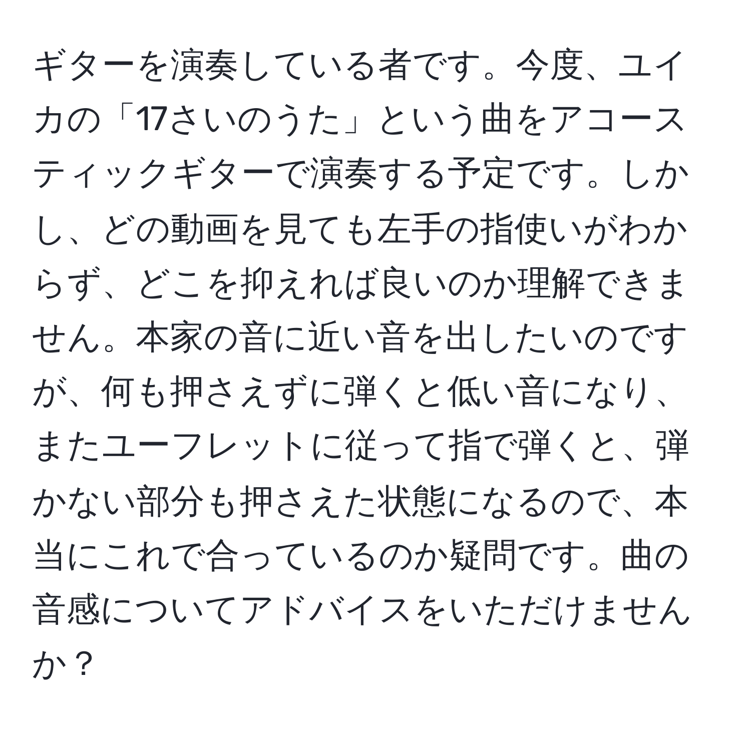 ギターを演奏している者です。今度、ユイカの「17さいのうた」という曲をアコースティックギターで演奏する予定です。しかし、どの動画を見ても左手の指使いがわからず、どこを抑えれば良いのか理解できません。本家の音に近い音を出したいのですが、何も押さえずに弾くと低い音になり、またユーフレットに従って指で弾くと、弾かない部分も押さえた状態になるので、本当にこれで合っているのか疑問です。曲の音感についてアドバイスをいただけませんか？