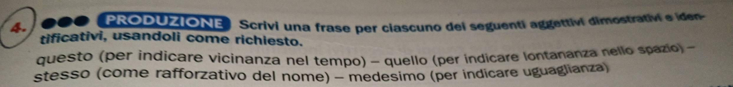 PRODUZIONEScrivi una frase per ciascuno dei seguenti aggettivi dimostrativi e iden- 
tificativi, usandoli come richiesto. 
questo (per indicare vicinanza nel tempo) - quello (per indicare lontananza nello spazio) - 
stesso (come rafforzativo del nome) - medesimo (per indicare uguaglianza)