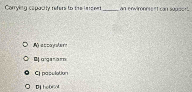 Carrying capacity refers to the largest _an environment can support.
A) ecosystem
B) organisms
C) population
D) habitat