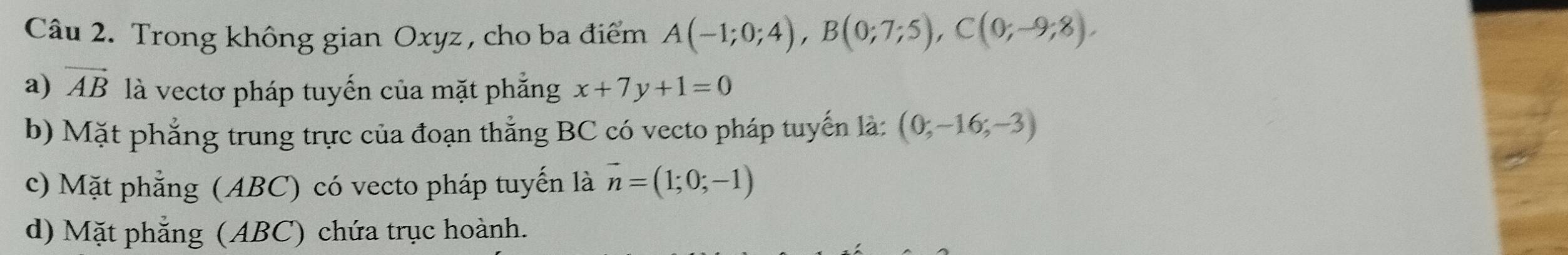 Trong không gian Oxyz , cho ba điểm A(-1;0;4), B(0;7;5), C(0;-9;8),
a) vector AB là vectơ pháp tuyến của mặt phẳng x+7y+1=0
b) Mặt phẳng trung trực của đoạn thẳng BC có vecto pháp tuyến là: (0;-16;-3)
c) Mặt phẳng (ABC) có vecto pháp tuyến là vector n=(1;0;-1)
d) Mặt phẳng (ABC) chứa trục hoành.