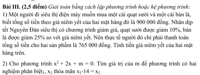 Bài III. (2,5 điểm) Giải toán bằng cách lập phương trình hoặc hệ phương trình: 
1) Một người đi siêu thị điện máy muốn mua một cái quạt sưởi và một cái bàn là, 
biết tổng số tiền theo giá niêm yết của hai mặt hàng đó là 900 000 đồng. Nhân dịp 
tết Nguyên Đán siêu thị có chương trình giảm giá, quạt sưởi được giảm 10%, bàn 
là được giảm 25% so với giá niêm yết. Nên thực tế người đó chỉ phải thanh toán 
tổng số tiền cho hai sản phẩm là 765 000 đồng. Tính tiền giá niêm yết của hai mặt 
hàng trên. 
2) Cho phương trình x^2+2x+m=0. Tìm giá trị của m để phương trình có hai 
nghiệm phân biệt₁, X_2 thỏa mãn x_1-14=x_2