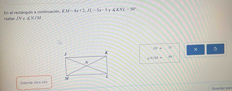 En el rectángulo a continuación, KM=4x+2, JL=5x-5 y ∠ KNL=50°. 
Hallar JNy ∠ NJM.
JN=15 ×
∠ NJM= 80°
Intente otra vez 
Guardar para