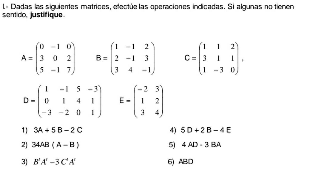 Dadas las siguientes matrices, efectúe las operaciones indicadas. Si algunas no tienen 
sentido, justifique.
A=beginpmatrix 0&-1&0 3&0&2 5&-1&7endpmatrix B=beginpmatrix 1&-1&2 2&-1&3 3&4&-1endpmatrix C=beginpmatrix 1&1&2 3&1&1 1&-3&0endpmatrix.
D=beginpmatrix 1&-1&5&-3 0&1&4&1 -3&-2&0&1endpmatrix E=beginpmatrix -2&3 1&2 3&4endpmatrix
1) 3A+5B-2C 4) 5D+2B-4E
2) 34AB(A-B) 5) 4AD-3BA
3) B'A'-3C'A' 6) ABD