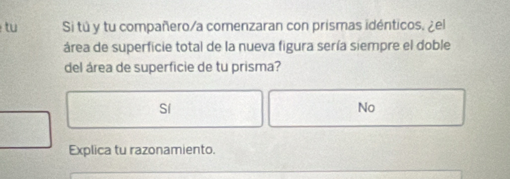 tu Si tú y tu compañero/a comenzaran con prismas idénticos. ¿el
área de superficie total de la nueva figura sería siempre el doble
del área de superficie de tu prisma?
Sí
No
Explica tu razonamiento.