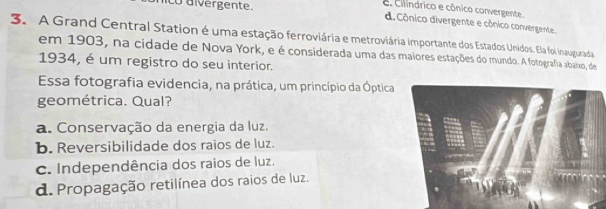 C. Cilíndrico e cônico convergente.
co aivergente. d. Cônico divergente e cônico convergente.
3. A Grand Central Station é uma estação ferroviária e metroviária importante dos Estados Unidos. Ela foi inaugurada
em 1903, na cidade de Nova York, e é considerada uma das maiores estações do mundo. A fotografia abaixo, de
1934, é um registro do seu interior.
Essa fotografia evidencia, na prática, um princípio da Óptica
geométrica. Qual?
a. Conservação da energia da luz.
b. Reversibilidade dos raios de luz.
c. Independência dos raios de luz.
d. Propagação retilínea dos raios de luz.