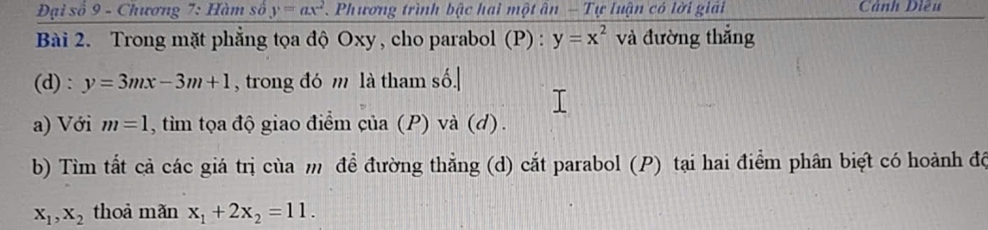 Đại số 9 - Chương 7: Hàm số y=ax^2 Phương trình bậc hai một ân - Tự luận có lời giải Cảnh Điều 
Bài 2. Trong mặt phẳng tọa độ Oxy , cho parabol (P) : y=x^2 và đường thắng 
(d): y=3mx-3m+1 , trong đó m là tham số.| 
a) Với m=1 , tim tọa độ giao điểm của (P) và (d). 
b) Tìm tắt cả các giá trị cùa m để đường thẳng (d) cắt parabol (P) tại hai điểm phân biệt có hoành độ
x_1, x_2 thoả mǎn x_1+2x_2=11.