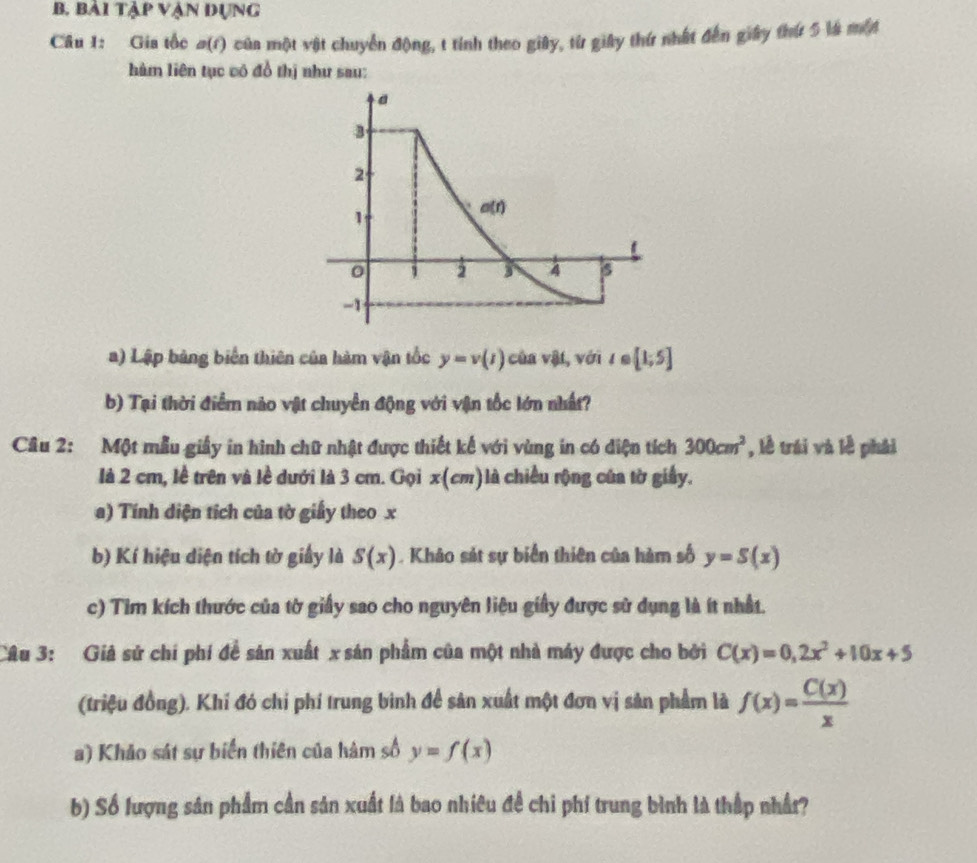 bải tập vận đụng
Câu 1: Gia tốc a(1) của một vật chuyển động, t tính theo giây, từ giây thứ nhất đến giây thứ 5 là một
hàm liên tục vó đồ thị như sau:
a) Lập bảng biển thiên của hàm vận tốc y=v(t) của vật, với t∈ [1;5]
b) Tại thời điểm nào vật chuyển động với vận tốc lớn nhất?
Câu 2: Một mẫu giấy in hình chữ nhật được thiết kế với vùng in có diện tích 300cm^2 , lễ trái và lễ phái
là 2 cm, lễ trên và lề dưới là 3 cm. Gọi x(cm)là chiều rộng của tờ giấy.
a) Tính diện tích của tờ giấy theo x
b) Kí hiệu diện tích tờ giấy là S(x). Khảo sát sự biển thiên của hàm số y=S(x)
c) Tim kích thước của tờ giấy sao cho nguyên liệu giấy được sử dụng là ít nhất.
Câu 3: Giả sử chí phí đề sản xuất x sản phẩm của một nhà máy được cho bởi C(x)=0,2x^2+10x+5
(triệu đồng), Khí đó chỉ phí trung bình để sản xuất một đơn vị sản phẩm là f(x)= C(x)/x 
a) Khảo sát sự biển thiên của hàm số y=f(x)
b) Số lượng sân phẩm cần sản xuất là bao nhiêu đề chỉ phí trung bình là thập nhất?