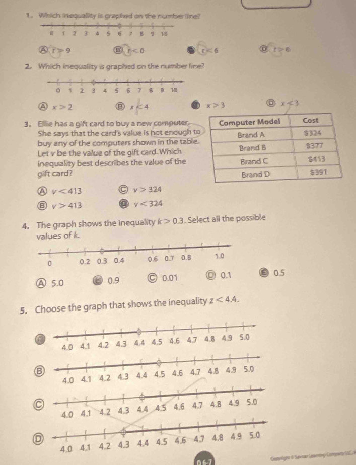 Which inequallity is graphed on the number line?
④ r>9 B r<0</tex> r<6</tex> t>6
2. Which inequallity is graphed on the number line?
A x>2
x<4</tex> a x>3 x<3</tex> 
3. Ellie has a gift card to buy a new computer
She says that the card's value is hot enough t
buy any of the computers shown in the table
Let v be the value of the gift card.Which
inequality best describes the value of the
gift card?
A v<413</tex> C v>324
⑥ v>413 a v<324</tex> 
4. The graph shows the inequality k>0.3. Select all the possible
values of k.
Ⓐ 5.0 0.9 C 0.01 ◎ 0.1 0.5
5. Choose the graph that shows the inequality z<4.4. 
⑧
a
D
Compwrghn 0 Suesn Laserng Con wl