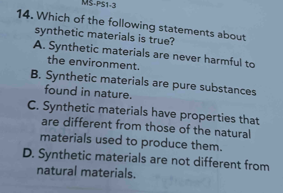 MS-PS1-3
14. Which of the following statements about
synthetic materials is true?
A. Synthetic materials are never harmful to
the environment.
B. Synthetic materials are pure substances
found in nature.
C. Synthetic materials have properties that
are different from those of the natural
materials used to produce them.
D. Synthetic materials are not different from
natural materials.