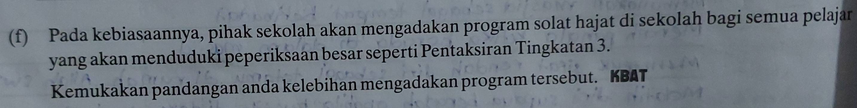 Pada kebiasaannya, pihak sekolah akan mengadakan program solat hajat di sekolah bagi semua pelajar 
yang akan menduduki peperiksaan besar seperti Pentaksiran Tingkatan 3. 
Kemukakan pandangan anda kelebihan mengadakan program tersebut. KBAT