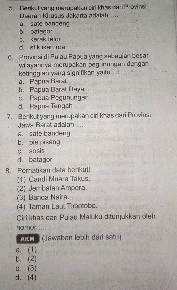 Berikut yang merupakan ciri khas dari Provinsi
Daerah Khusus Jakarta adalah ....
a. sate bandeng
b. batagor
c. kerak telor
d. stik ikan roa
6. Provinsi di Pulau Papua yang sebagian besar
wilayahnya merupakan pegunungan dengan
ketinggian yang signifikan yaitu ....
a. Papua Barat
b. Papua Barat Daya
c. Papua Pegunungan
d. Papua Tengah
7. Berikut yang merupakan ciri khas dari Provinsi
Jawa Barat adalah ....
a. sate bandeng
b. pie pisang
c. sosis
d. batagor
8. Perhatikan data berikut!
(1) Candi Muara Takus.
(2) Jembatan Ampera.
(3) Banda Naira.
(4) Taman Laut Tobotobo.
Ciri khas dari Pulau Maluku ditunjukkan oleh
nomor ....
AKMS (Jawaban lebih dari satu)
a. (1)
b. (2)
c. (3)
d. (4)