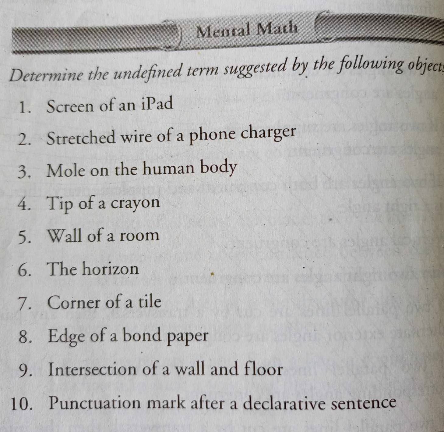 Mental Math 
Determine the undefined term suggested by the following object 
1. Screen of an iPad 
2. Stretched wire of a phone charger 
3. Mole on the human body 
4. Tip of a crayon 
5. Wall of a room 
6. The horizon 
7. Corner of a tile 
8. Edge of a bond paper 
9. Intersection of a wall and floor 
10. Punctuation mark after a declarative sentence