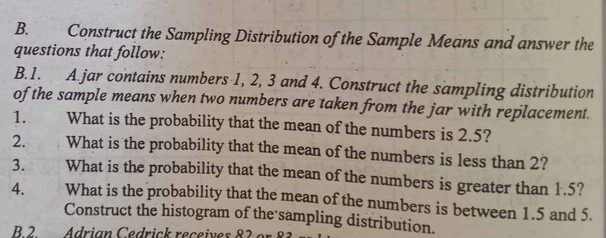 Construct the Sampling Distribution of the Sample Means and answer the 
questions that follow: 
B.1. A.jar contains numbers 1, 2, 3 and 4. Construct the sampling distribution 
of the sample means when two numbers are taken from the jar with replacement. 
1. What is the probability that the mean of the numbers is 2.5? 
2. What is the probability that the mean of the numbers is less than 2? 
3. What is the probability that the mean of the numbers is greater than 1.5? 
4. What is the probability that the mean of the numbers is between 1.5 and 5. 
Construct the histogram of the sampling distribution. 
B.2. Adrian Cedrick receives 82 or 83