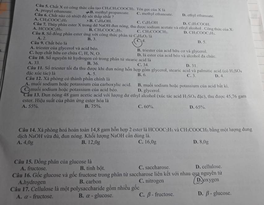 Chất X có công thức cầu tạo CH₃CH₂COOCH₃. Tên gọi của X là
A. propyl ethanoate. B. methyl propanoate. C. methyl ethanoate. D. ethyl ethanoate.
Câu 6. Chất nào có nhiệt độ sôi thắp nhất ?
A. CH₃COOC₃H₅ χB. C₄H₉OH. C. C₆H₅OH D. C₃H₇COOH.
Câu 7. Thủy phần ester X trong dd NaOH đun nóng, thu được sodium acetate và ethyl alcohol . Công thức của X:
A. HCOO C_2H_5 B. CH₃COOC₂H₅ C. CH₃COOCH₃. D. CH_3COOC_2H_3
Câu 8. Số đồng phân ester ứng với công thức phân tử C _4H_8O_2 là
A. 2. B. 3. D. 5.
Câu 9. Chất béo là C.4.
A. triester của glycerol và acid béo. B. triester của acid hữu cơ và glycerol.
C. hợp chất hữu cơ chứa C, H, N, O. D. là ester của acid béo và alcohol đa chức.
Câu 10. Số nguyên tử hydrogen có trong phân tử stearic acid là
A. 33. B. 36. C. 34. D. 31.
Câu 11. Số triester tối đa thu được khi đun nóng hỗn hợp gồm glycerol, stearic acid và palmitic acid (có H_2SO_4
đặc xúc tác) là A. 5. B. 6. C. 3 D. 4.
Câu 12. Xà phòng có thành phần chính là
A. muổi sodium hoặc potassium của carboxylic acid. B. muối sodium hoặc potassium của acid bắt kì.
Cmuối sodium hoặc potassium của acid béo. D. glycerol.
Cầu 13. Đun nóng 48 gam acetic acid với lượng dư ethyl alcohol (xúc tác acid H_2SO_4 đặc), thu được 45,76 gam
ester. Hiệu suất của phản ứng ester hóa là
A. 55%. B. 75%. C. 60%. D. 65%.
Câu 14. Xà phòng hoá hoàn toàn 14,8 gam hỗn hợp 2 ester là HCC OC_2H_5 và CH_3COC C n 3 bằng một lượng dung
dịch NaOH vừa đủ, đun nóng. Khối lượng NaOH cần dùng là.
A. 4,0g B. 12,0g C. 16,0g D. 8,0g
Câu 15. Đồng phân của glucose là
A. fructose. B. tinh bột. C. saccharose D. cellulose.
Câu 16. Gốc glucose và gốc fructose trong phân tử saccharose liên kết với nhau qua nguyên tử
A.hydrogen B. carbon C. nitrogen D.joxygen
Câu 17. Cellulose là một polysaccharide gồm nhiều gốc
A. a - fructose. B. α - glucose. C. β - fructose. D. β - glucose.