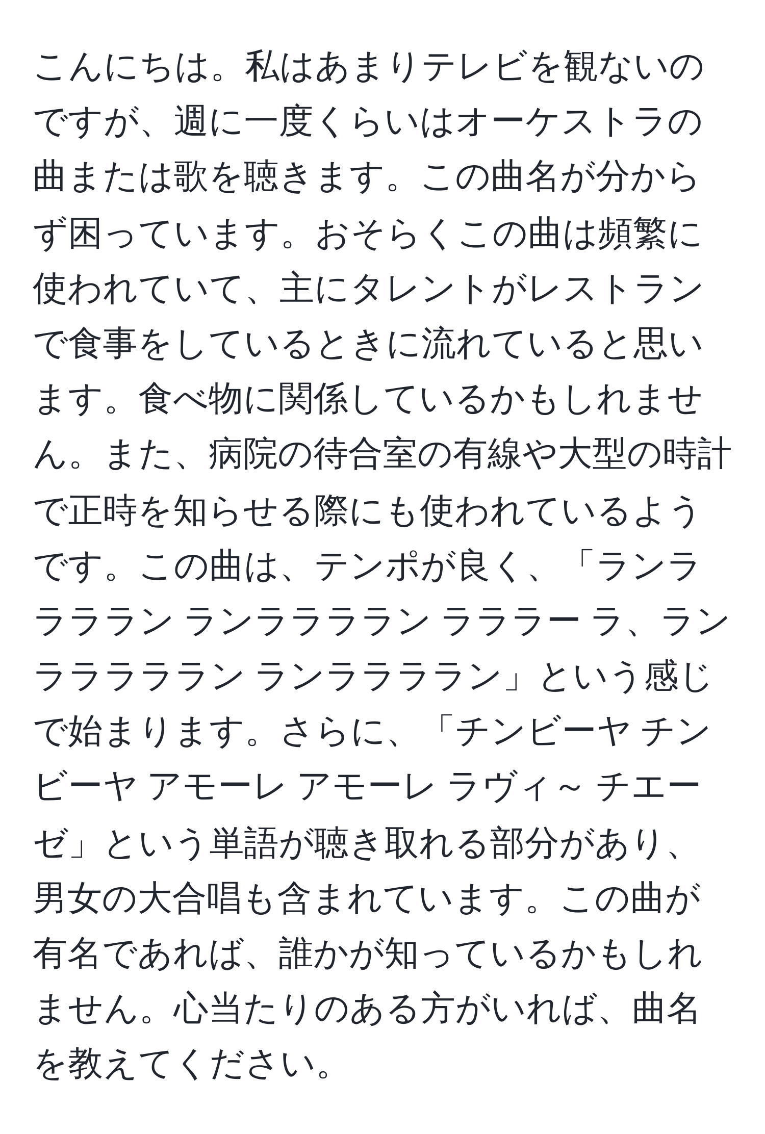 こんにちは。私はあまりテレビを観ないのですが、週に一度くらいはオーケストラの曲または歌を聴きます。この曲名が分からず困っています。おそらくこの曲は頻繁に使われていて、主にタレントがレストランで食事をしているときに流れていると思います。食べ物に関係しているかもしれません。また、病院の待合室の有線や大型の時計で正時を知らせる際にも使われているようです。この曲は、テンポが良く、「ランララララン ランララララン ラララー ラ、ランラララララン ランララララン」という感じで始まります。さらに、「チンビーヤ チンビーヤ アモーレ アモーレ ラヴィ～ チエーゼ」という単語が聴き取れる部分があり、男女の大合唱も含まれています。この曲が有名であれば、誰かが知っているかもしれません。心当たりのある方がいれば、曲名を教えてください。