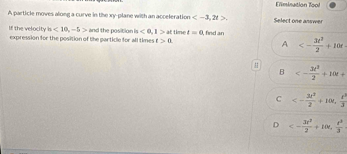 Elimination Tool
A particle moves along a curve in the xy -plane with an acceleration , 2t>. Select one answer
If the velocity is<10</tex>, -5> and the position is<0</tex>, 1> at time t=0 , find an
expression for the position of the particle for all times t>0. A <- 3t^2/2 +10t-
::
B <- 3t^2/2 +10t+
C <- 3t^2/2 +10t,  t^3/3 
D <- 3t^2/2 +10t,  t^3/3 .