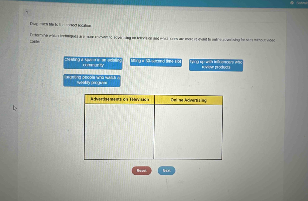 Sutimit
1
Drag each tile to the correct location.
Determine which techniques are more relevant to advertising on television and which ones are more relevant to online advertising for sites without video
content
creating a space in an existing fitting a 30-second time slot tying up with influencers who
community review products
targeting people who watch a
weekly program
Reset Next