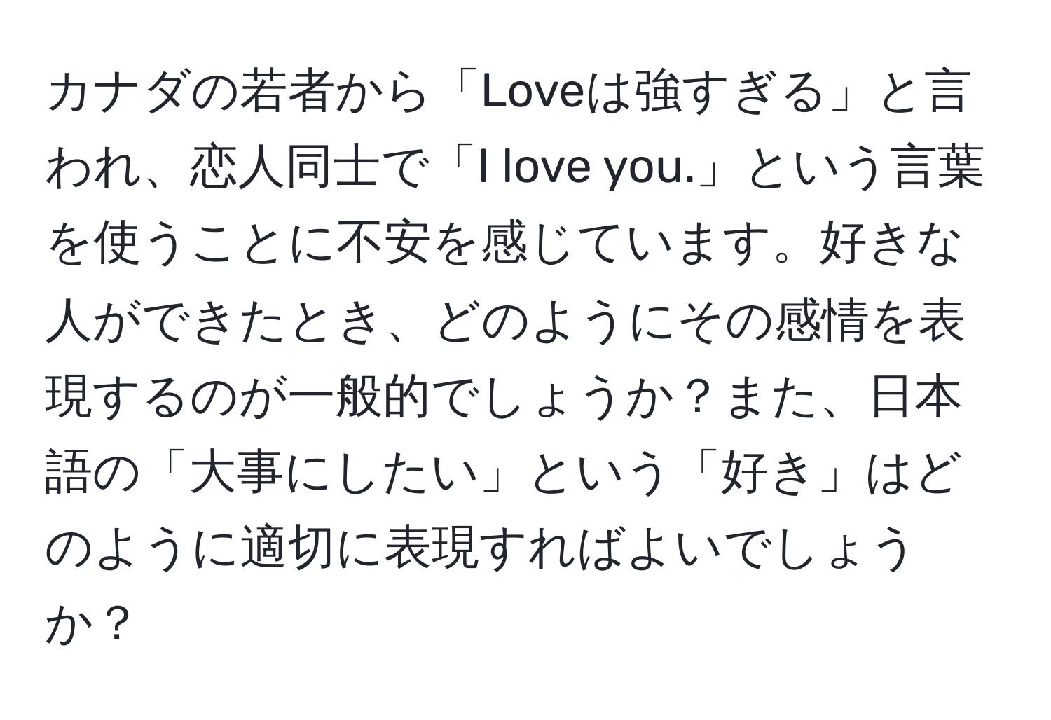 カナダの若者から「Loveは強すぎる」と言われ、恋人同士で「I love you.」という言葉を使うことに不安を感じています。好きな人ができたとき、どのようにその感情を表現するのが一般的でしょうか？また、日本語の「大事にしたい」という「好き」はどのように適切に表現すればよいでしょうか？